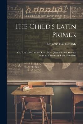 The Child's Latin Primer: Or, First Latin Lessons, Extr., With Questions and Answers, From an 'elementary Latin Grammar' - Benjamin Hall Kennedy - cover