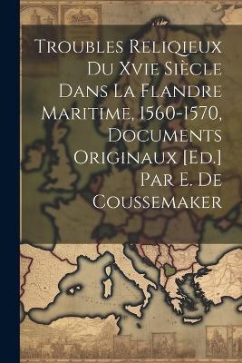 Troubles Reliqieux Du Xvie Siècle Dans La Flandre Maritime, 1560-1570, Documents Originaux [Ed.] Par E. De Coussemaker - Anonymous - cover