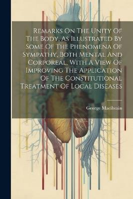 Remarks On The Unity Of The Body, As Illustrated By Some Of The Phenomena Of Sympathy, Both Mental And Corporeal, With A View Of Improving The Application Of The Constitutional Treatment Of Local Diseases - George Macilwain - cover