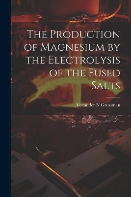 The Production of Magnesium by the Electrolysis of the Fused Salts - Alexander N Grossman - cover
