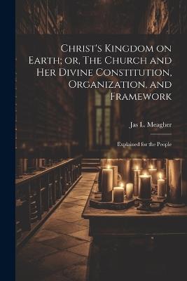 Christ's Kingdom on Earth; or, The Church and her Divine Constitution, Organization, and Framework: Explained for the People - Jas L 1848-1920 Meagher - cover