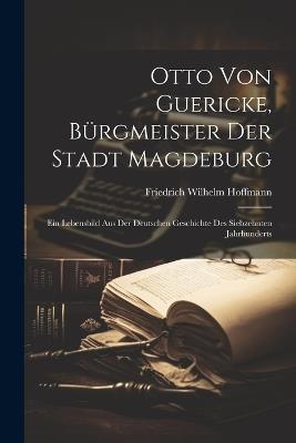 Otto Von Guericke, Bürgmeister Der Stadt Magdeburg: Ein Lebensbild Aus Der Deutschen Geschichte Des Siebzehnten Jahrhunderts - Friedrich Wilhelm Hoffmann - cover