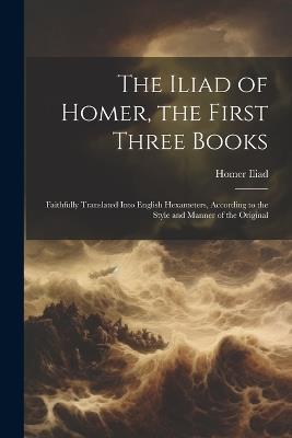 The Iliad of Homer, the First Three Books: Faithfully Translated Into English Hexameters, According to the Style and Manner of the Original - Homer Iliad - cover