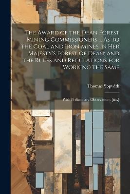 The Award of the Dean Forest Mining Commissioners ... As to the Coal and Iron Mines in Her Majesty's Forest of Dean; and the Rules and Regulations for Working the Same: With Preliminary Observations [&c.] - Thomas Sopwith - cover