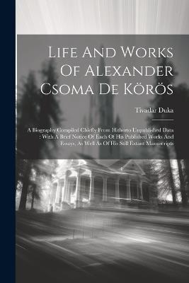 Life And Works Of Alexander Csoma De Körös: A Biography Compiled Chiefly From Hitherto Unpublished Data: With A Brief Notice Of Each Of His Published Works And Essays, As Well As Of His Still Extant Manuscripts - Tivadar Duka - cover