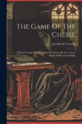 The Game Of The Chesse: A Moral Treatise On The Duties Of Life [tr.] By W. Caxton. Repr. In Phonetic Spelling - Jacobus De Cessolis - cover