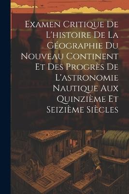 Examen Critique De L'histoire De La Géographie Du Nouveau Continent Et Des Progrès De L'astronomie Nautique Aux Quinzième Et Seizième Siècles - Anonymous - cover