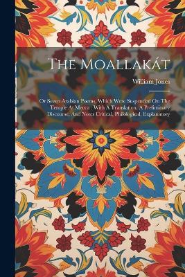 The Moallakát: Or Seven Arabian Poems, Which Were Suspended On The Temple At Mecca: With A Translation, A Preliminary Discourse, And Notes Critical, Philological, Explanatory - William Jones - cover