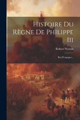 Histoire Du Règne De Philippe Iii: Roi D'espagne... - Robert Watson - cover