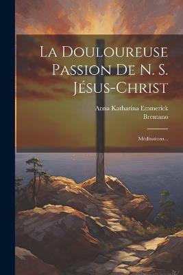 La Douloureuse Passion De N. S. Jésus-christ: Méditations... - Anna Katharina Emmerick,Brentano - cover