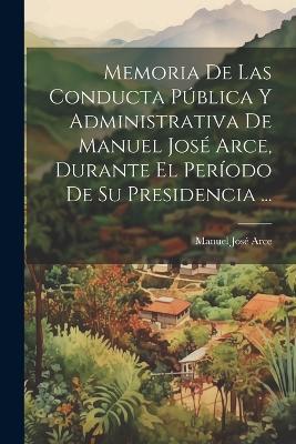 Memoria De Las Conducta Pública Y Administrativa De Manuel José Arce, Durante El Período De Su Presidencia ... - Manuel José Arce - cover