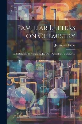 Familiar Letters on Chemistry: In its Relations to Physiology, Dietetics, Agriculture, Commerce, - Justus Von Liebig - cover