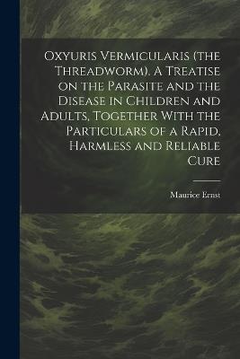 Oxyuris Vermicularis (the Threadworm). A Treatise on the Parasite and the Disease in Children and Adults, Together With the Particulars of a Rapid, Harmless and Reliable Cure - Maurice Ernst - cover