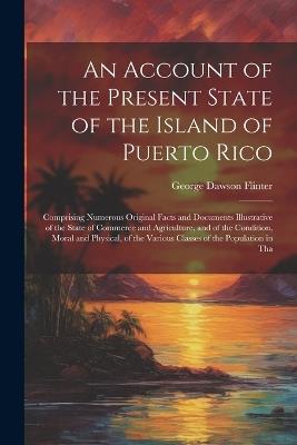 An Account of the Present State of the Island of Puerto Rico: Comprising Numerous Original Facts and Documents Illustrative of the State of Commerce and Agriculture, and of the Condition, Moral and Physical, of the Various Classes of the Population in Tha - George Dawson Flinter - cover