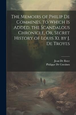 The Memoirs of Philip De Commines. to Which Is Added, the Scandalous Chronicle, Or, Secret History of Louis Xi. by J. De Troyes - Jean De Roye,Philippe De Comines - cover