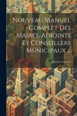 Nouveau Manuel Complet Des Maires, Adjoints Et Conseillers Municipaux ... - Charles Vasserot - cover