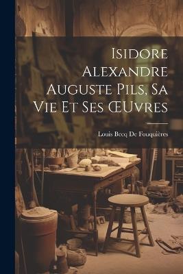 Isidore Alexandre Auguste Pils, Sa Vie Et Ses OEuvres - Louis Becq de Fouquières - cover