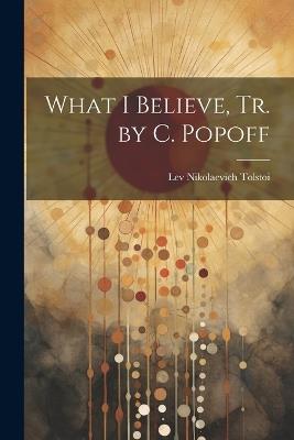 What I Believe, Tr. by C. Popoff - Lev Nikolaevich Tolstoi - cover