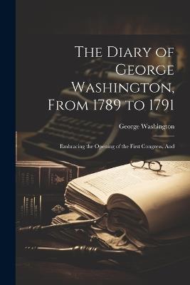 The Diary of George Washington, From 1789 to 1791: Embracing the Opening of the First Congress, And - George Washington - cover