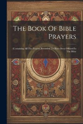 The Book Of Bible Prayers: Containing All The Prayers Recorded To Have Been Offered In The Bible - Anonymous - cover