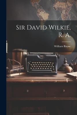 Sir David Wilkie, R. A. - William Bayne - cover