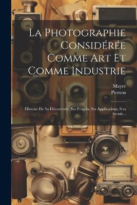 La Photographie Considérée Comme Art Et Comme Industrie: Histoire De Sa Découverte, Ses Progrès, Ses Applications, Son Avenir... - Mayer (Photographer ),Pierson (Photographer) - cover