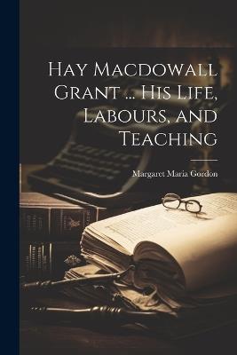 Hay Macdowall Grant ... His Life, Labours, and Teaching - Margaret Maria Gordon - cover