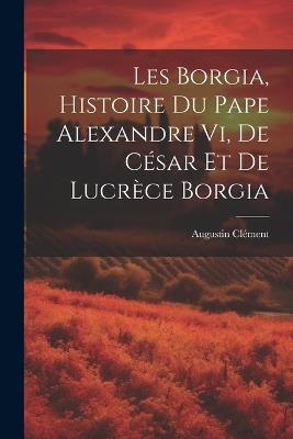 Les Borgia, Histoire Du Pape Alexandre Vi, De César Et De Lucrèce Borgia - Augustin Clément - cover