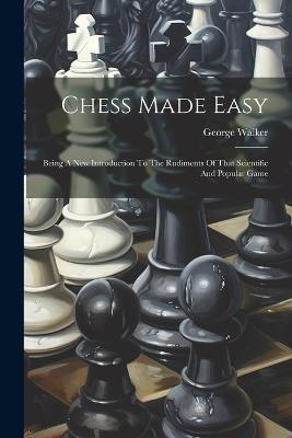 Chess Made Easy: Being A New Introduction To The Rudiments Of That Scientific And Popular Game - George Walker - cover