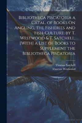 Bibliotheca Piscatoria a Catal. of Books On Angling, the Fisheries and Fish-Culture, by T. Westwood & T. Satchell. [With] a List of Books to Supplement the Bibliotheca Piscatoria - Thomas Westwood,Thomas Satchell - cover