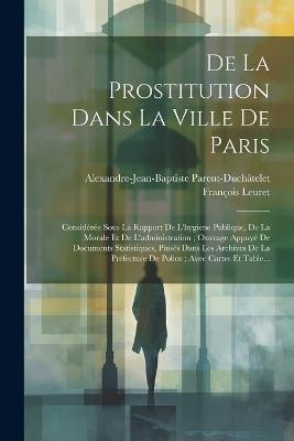 De La Prostitution Dans La Ville De Paris: Considérée Sous La Rapport De L'hygiene Publique, De La Morale Et De L'administration; Ouvrage Appuyé De Documents Statistiques, Piusés Dans Les Archives De La Préfecture De Police; Avec Cartes Et Table... - Alexandre-Jean-Bapti Parent-Duchâtelet,François Leuret - cover