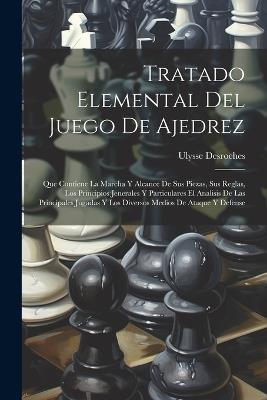 Tratado Elemental Del Juego De Ajedrez: Que Contiene La Marcha Y Alcance De Sus Piezas, Sus Reglas, Los Principios Jenerales Y Particulares El Analisis De Las Principales Jugadas Y Los Diversos Medios De Ataque Y Defense - Ulysse DesRoches - cover