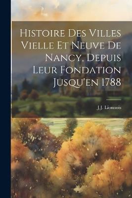 Histoire Des Villes Vielle Et Neuve De Nancy, Depuis Leur Fondation Jusqu'en 1788 - J J Lionnois - cover