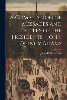 A Compilation of Messages and Letters of the Presidents - John Quincy Adams - James D Richardson - cover