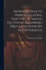 Introduction to Principia Latina, Part I (By W. Smith). the Young Beginner's First Latin Book (By M. Gutteridge)