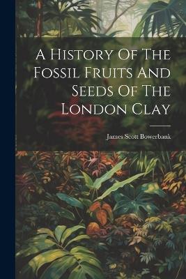 A History Of The Fossil Fruits And Seeds Of The London Clay - James Scott Bowerbank - cover