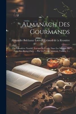 Almanach Des Gourmands: Ou Calendrier Nutritif, Servant De Guide Dans Les Moyens De Faire Excellente Chère ... Par Un Vieux Amateur, Volume 1... - cover