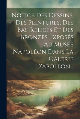 Notice Des Dessins, Des Peintures, Des Bas-reliefs Et Des Bronzes Exposés Au Musée Napoléon Dans La Galerie D'apollon... - Anonymous - cover