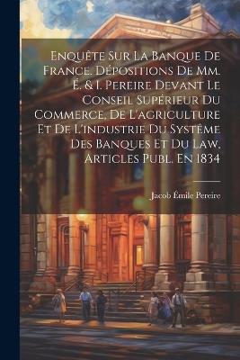 Enquête Sur La Banque De France. Dépositions De Mm. É. & I. Pereire Devant Le Conseil Supérieur Du Commerce, De L'agriculture Et De L'industrie Du Systême Des Banques Et Du Law, Articles Publ. En 1834 - Jacob Émile Pereire - cover