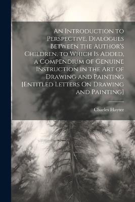 An Introduction to Perspective, Dialogues Between the Author's Children. to Which Is Added, a Compendium of Genuine Instruction in the Art of Drawing and Painting [Entitled Letters On Drawing and Painting] - Charles Hayter - cover