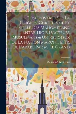 Controverse Sur La Religion Chrétienne Et Celle Des Mahométans, Entre Trois Docteurs Musulmans & Un Religieux De La Nation Maronite, Tr. De L'arabe Par M. Le Grand - Religion Chrétienne - cover