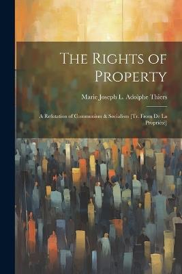 The Rights of Property: A Refutation of Communism & Socialism [Tr. From De La Propriété] - Marie Joseph L Adolphe Thiers - cover