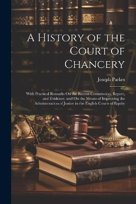 A History of the Court of Chancery: With Practical Remarks On the Recent Commission, Report, and Evidence, and On the Means of Improving the Administration of Justice in the English Courts of Equity - Joseph Parkes - cover