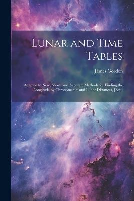 Lunar and Time Tables: Adapted to New, Short, and Accurate Methods for Finding the Longitude by Chronometers and Lunar Distances, [Etc.] - James Gordon - cover