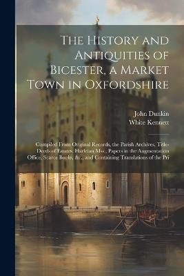 The History and Antiquities of Bicester, a Market Town in Oxfordshire: Compiled From Original Records, the Parish Archives, Title-Deeds of Estates, Harleian Mss., Papers in the Augmentation Office, Scarce Books, &c., and Containing Translations of the Pri - White Kennett,John Dunkin - cover