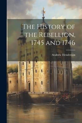 The History of the Rebellion, 1745 and 1746 - Andrew Henderson - cover