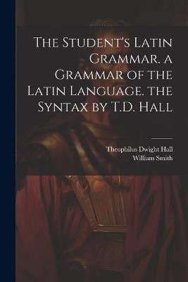 The Student's Latin Grammar. a Grammar of the Latin Language. the Syntax by T.D. Hall - Theophilus Dwight Hall,William Smith - cover