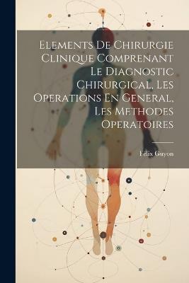 Elements De Chirurgie Clinique Comprenant Le Diagnostic Chirurgical, Les Operations En General, Les Methodes Operatoires - Félix Guyon - cover