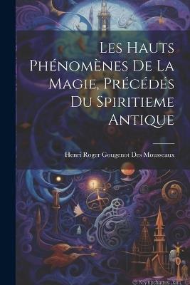 Les Hauts Phénomènes De La Magie, Précédés Du Spiritieme Antique - Henri Roger Gougenot Des Mousseaux - cover