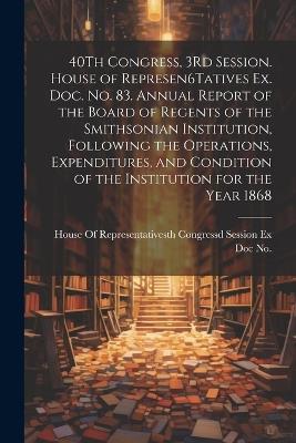 40Th Congress, 3Rd Session. House of Represen6Tatives Ex. Doc. No. 83. Annual Report of the Board of Regents of the Smithsonian Institution, Following the Operations, Expenditures, and Condition of the Institution for the Year 1868 - cover